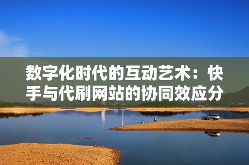 数字化时代的互动艺术：快手与代刷网站的协同效应分析