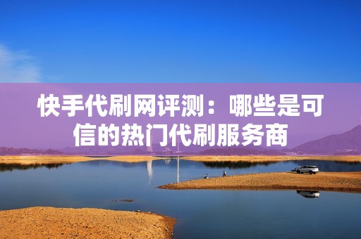 快手代刷网评测：哪些是可信的热门代刷服务商