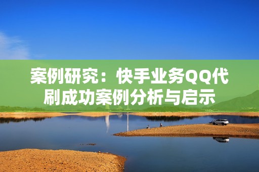 案例研究：快手业务QQ代刷成功案例分析与启示