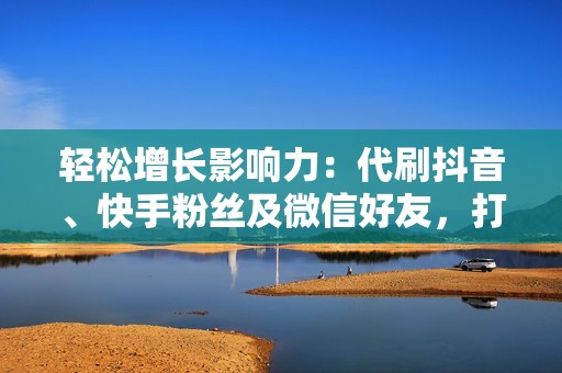 轻松增长影响力：代刷抖音、快手粉丝及微信好友，打造个人品牌新境界