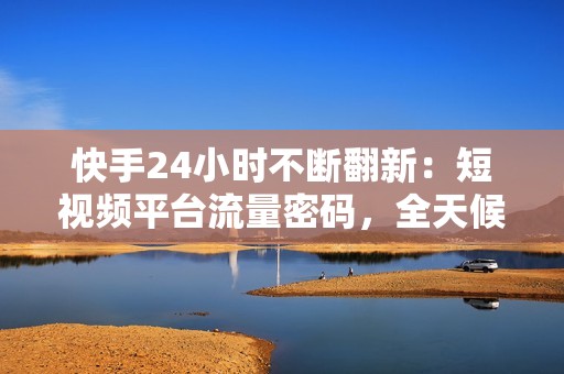 快手24小时不断翻新：短视频平台流量密码，全天候内容创作与趋势分析