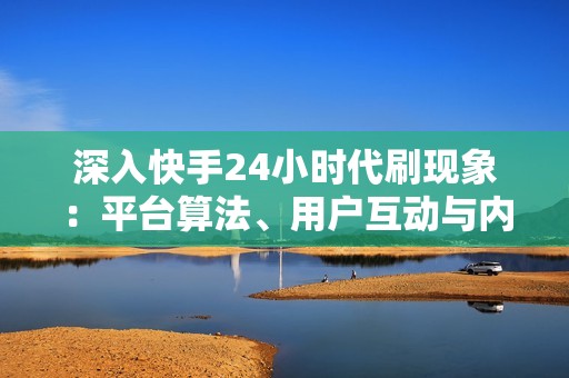 深入快手24小时代刷现象：平台算法、用户互动与内容趋势的深度解析