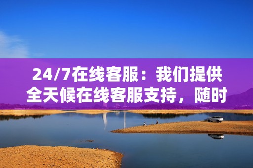 24/7在线客服：我们提供全天候在线客服支持，随时解答您的疑问，解决您的问题。