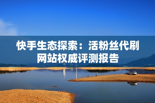 快手生态探索：活粉丝代刷网站权威评测报告