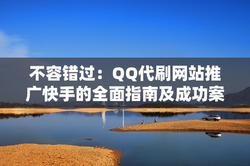 不容错过：QQ代刷网站推广快手的全面指南及成功案例分析