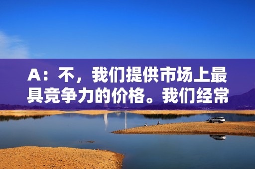 A：不，我们提供市场上最具竞争力的价格。我们经常推出优惠活动，让您享受更多优惠。