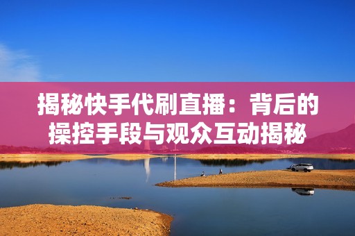 揭秘快手代刷直播：背后的操控手段与观众互动揭秘