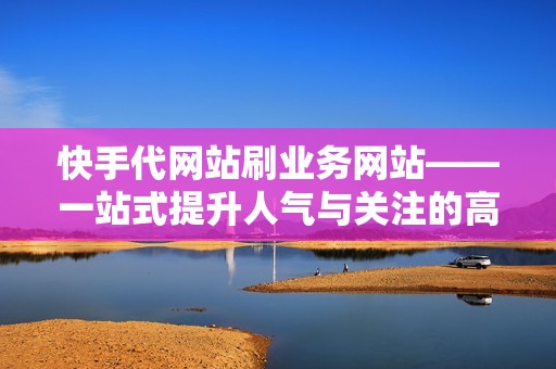 快手代网站刷业务网站——一站式提升人气与关注的高效解决方案