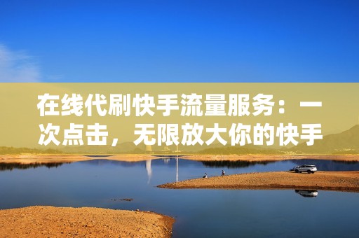 在线代刷快手流量服务：一次点击，无限放大你的快手影响力，秒速打造热门短视频