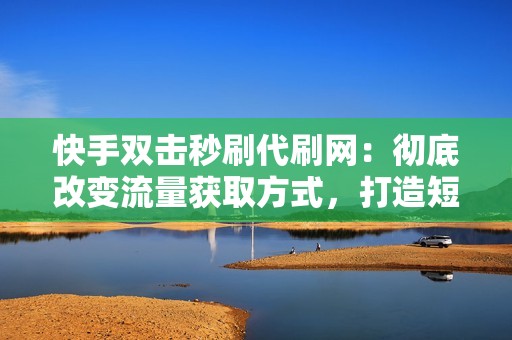 快手双击秒刷代刷网：彻底改变流量获取方式，打造短视频界的流量神话