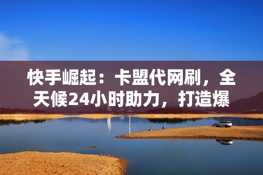 快手崛起：卡盟代网刷，全天候24小时助力，打造爆红社交账号