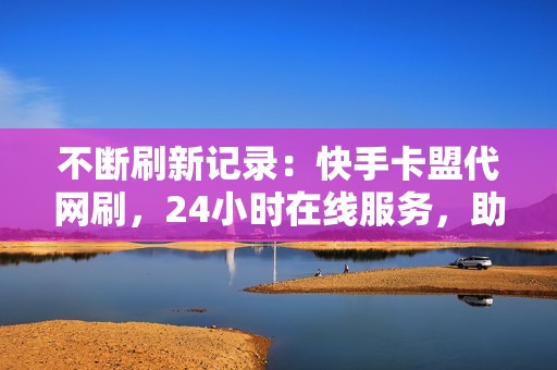 不断刷新记录：快手卡盟代网刷，24小时在线服务，助你成为KOL