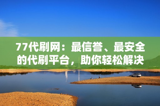 77代刷网：最信誉、最安全的代刷平台，助你轻松解决流量难题