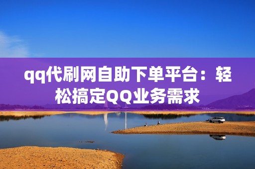 qq代刷网自助下单平台：轻松搞定QQ业务需求