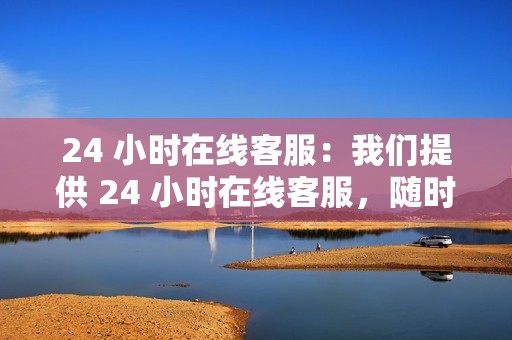 24 小时在线客服：我们提供 24 小时在线客服，随时为您解答问题，为您提供贴心的服务。