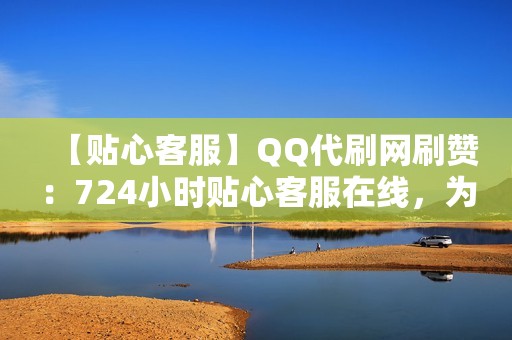 【贴心客服】QQ代刷网刷赞：724小时贴心客服在线，为你解决任何问题