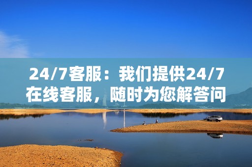 24/7客服：我们提供24/7在线客服，随时为您解答问题并提供支持。