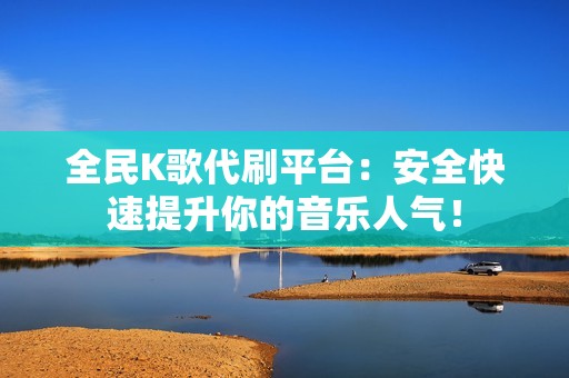 全民K歌代刷平台：安全快速提升你的音乐人气！