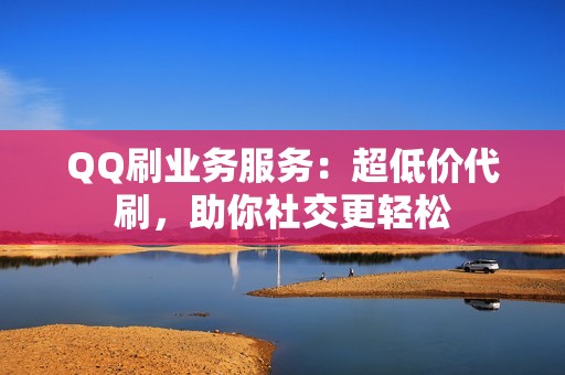 QQ刷业务服务：超低价代刷，助你社交更轻松