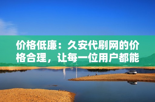 价格低廉：久安代刷网的价格合理，让每一位用户都能享受优质的代刷服务。