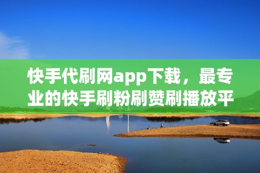 快手代刷网app下载，最专业的快手刷粉刷赞刷播放平台