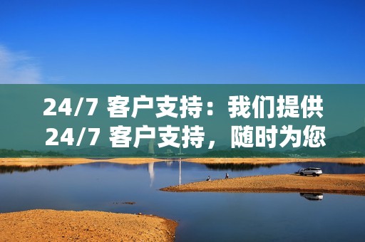 24/7 客户支持：我们提供 24/7 客户支持，随时为您解答问题和疑虑。