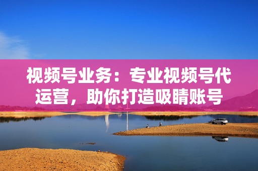 视频号业务：专业视频号代运营，助你打造吸睛账号