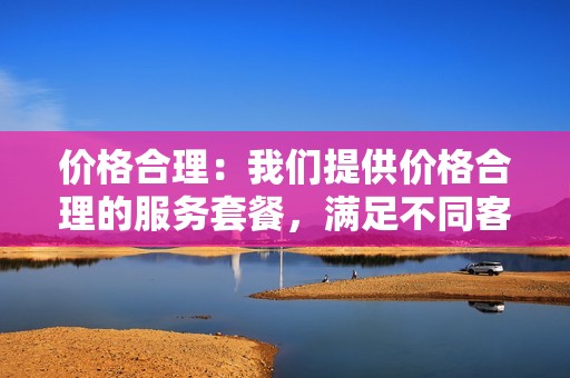 价格合理：我们提供价格合理的服务套餐，满足不同客户的需求。