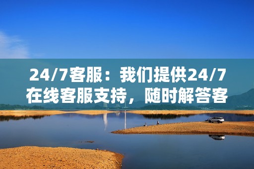 24/7客服：我们提供24/7在线客服支持，随时解答客户疑问和解决问题。