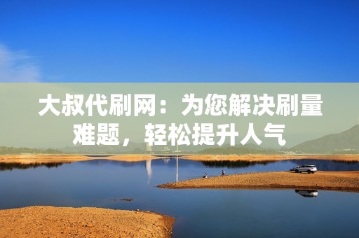 大叔代刷网：为您解决刷量难题，轻松提升人气