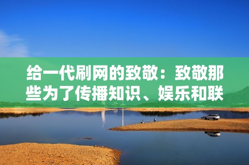 给一代刷网的致敬：致敬那些为了传播知识、娱乐和联系而无私奉献的人们