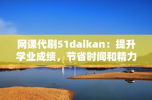 网课代刷51daikan：提升学业成绩，节省时间和精力