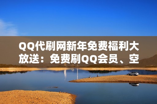 QQ代刷网新年免费福利大放送：免费刷QQ会员、空间点赞、粉丝数！