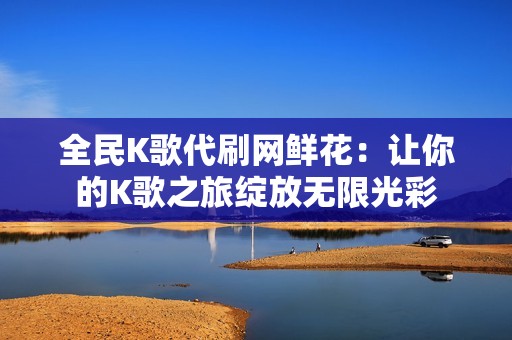 全民K歌代刷网鲜花：让你的K歌之旅绽放无限光彩