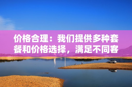 价格合理：我们提供多种套餐和价格选择，满足不同客户的预算需求。