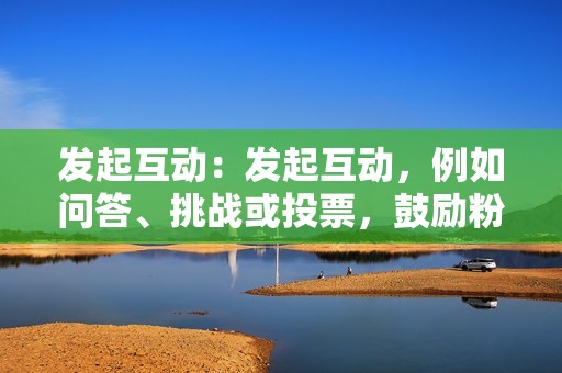 发起互动：发起互动，例如问答、挑战或投票，鼓励粉丝参与你的内容。