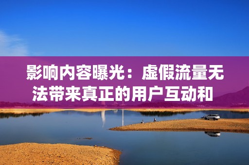 影响内容曝光：虚假流量无法带来真正的用户互动和 engagement，这会降低账号的曝光度和影响力。