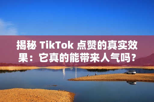 揭秘 TikTok 点赞的真实效果：它真的能带来人气吗？