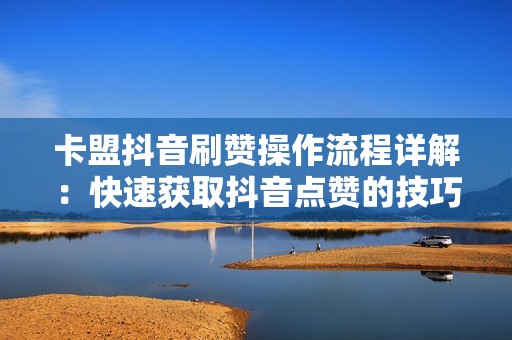 卡盟抖音刷赞操作流程详解：快速获取抖音点赞的技巧