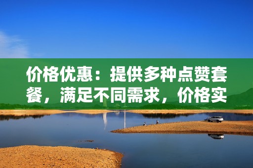 价格优惠：提供多种点赞套餐，满足不同需求，价格实惠，性价比超高。