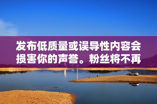 发布低质量或误导性内容会损害你的声誉。粉丝将不再信任你或你的品牌，并将失去兴趣。