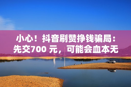 小心！抖音刷赞挣钱骗局：先交700 元，可能会血本无归