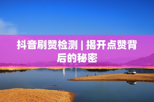 抖音刷赞检测 | 揭开点赞背后的秘密