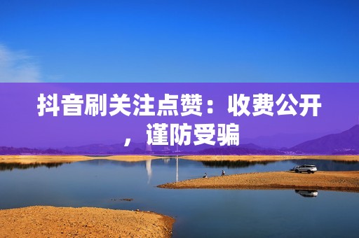 抖音刷关注点赞：收费公开，谨防受骗