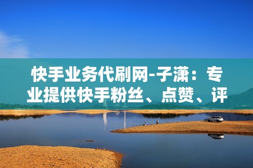 快手业务代刷网-子潇：专业提供快手粉丝、点赞、评论等业务代刷服务