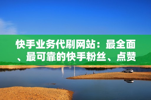 快手业务代刷网站：最全面、最可靠的快手粉丝、点赞、评论代刷服务提供商