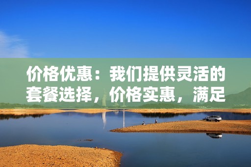 价格优惠：我们提供灵活的套餐选择，价格实惠，满足不同需求，让您性价比更高。