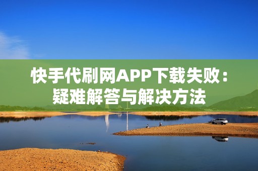 快手代刷网APP下载失败：疑难解答与解决方法