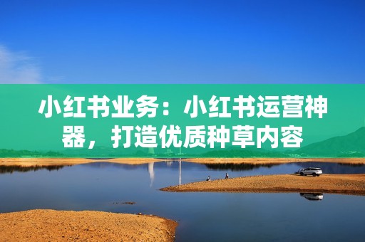 小红书业务：小红书运营神器，打造优质种草内容