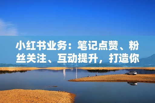 小红书业务：笔记点赞、粉丝关注、互动提升，打造你的小红书爆文！